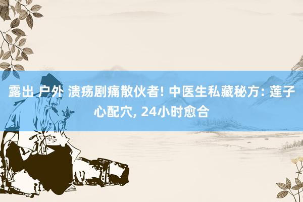 露出 户外 溃疡剧痛散伙者! 中医生私藏秘方: 莲子心配穴， 24小时愈合