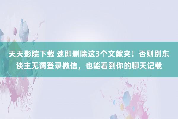 天天影院下载 速即删除这3个文献夹！否则别东谈主无谓登录微信，也能看到你的聊天记载