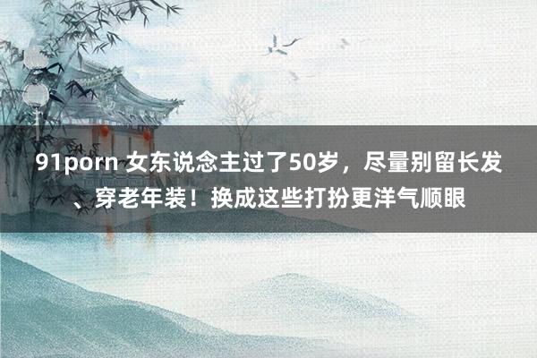 91porn 女东说念主过了50岁，尽量别留长发、穿老年装！换成这些打扮更洋气顺眼