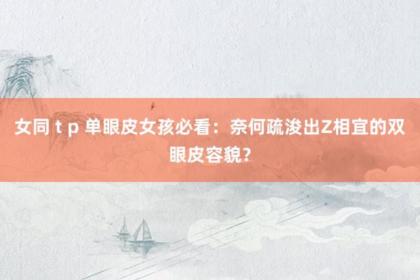 女同 t p 单眼皮女孩必看：奈何疏浚出Z相宜的双眼皮容貌？