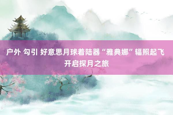 户外 勾引 好意思月球着陆器“雅典娜”辐照起飞 开启探月之旅