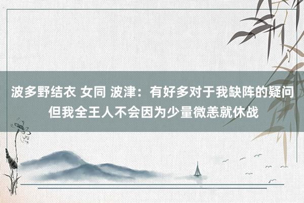 波多野结衣 女同 波津：有好多对于我缺阵的疑问 但我全王人不会因为少量微恙就休战