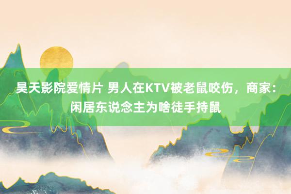 昊天影院爱情片 男人在KTV被老鼠咬伤，商家：闲居东说念主为啥徒手持鼠