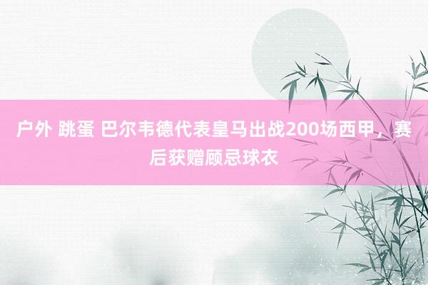 户外 跳蛋 巴尔韦德代表皇马出战200场西甲，赛后获赠顾忌球衣