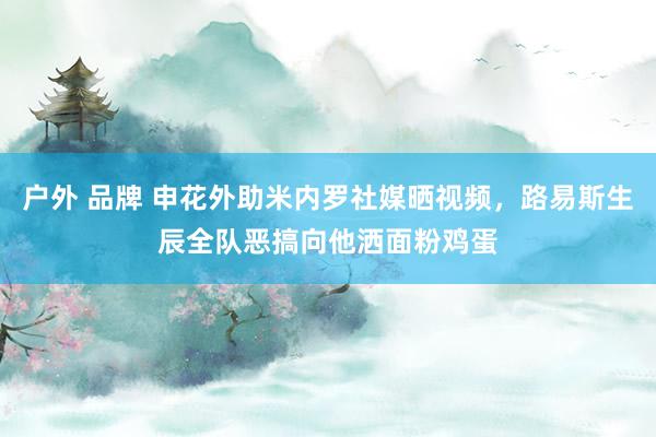 户外 品牌 申花外助米内罗社媒晒视频，路易斯生辰全队恶搞向他洒面粉鸡蛋