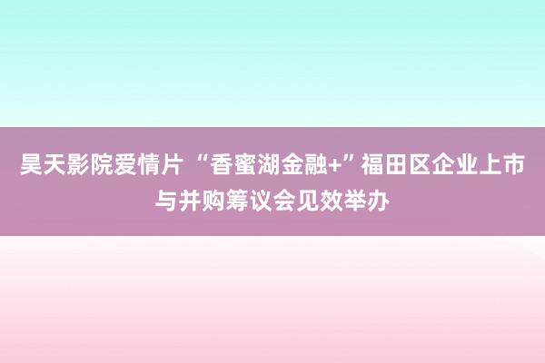 昊天影院爱情片 “香蜜湖金融+”福田区企业上市与并购筹议会见效举办