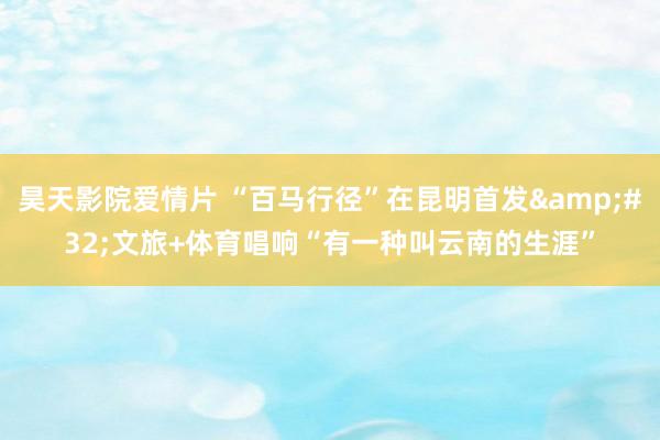 昊天影院爱情片 “百马行径”在昆明首发&#32;文旅+体育唱响“有一种叫云南的生涯”