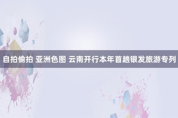 自拍偷拍 亚洲色图 云南开行本年首趟银发旅游专列