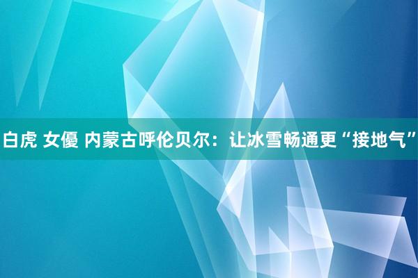 白虎 女優 内蒙古呼伦贝尔：让冰雪畅通更“接地气”