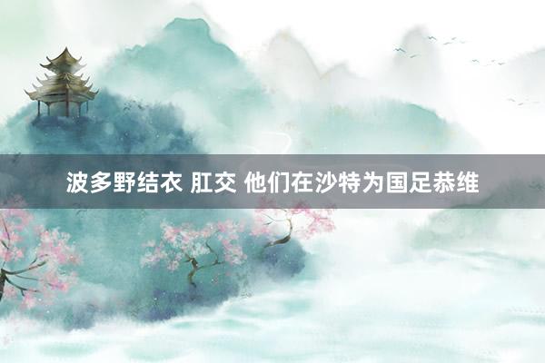 波多野结衣 肛交 他们在沙特为国足恭维