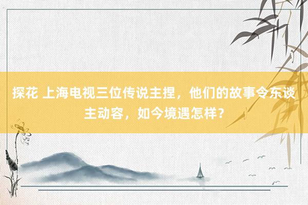 探花 上海电视三位传说主捏，他们的故事令东谈主动容，如今境遇怎样？
