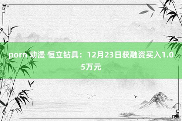 porn 动漫 恒立钻具：12月23日获融资买入1.05万元