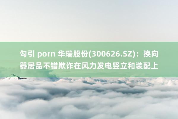 勾引 porn 华瑞股份(300626.SZ)：换向器居品不错欺诈在风力发电竖立和装配上