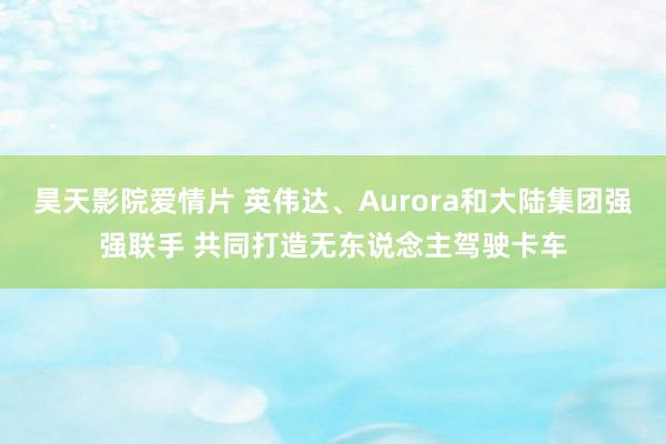 昊天影院爱情片 英伟达、Aurora和大陆集团强强联手 共同打造无东说念主驾驶卡车