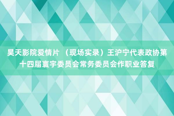 昊天影院爱情片 （现场实录）王沪宁代表政协第十四届寰宇委员会常务委员会作职业答复