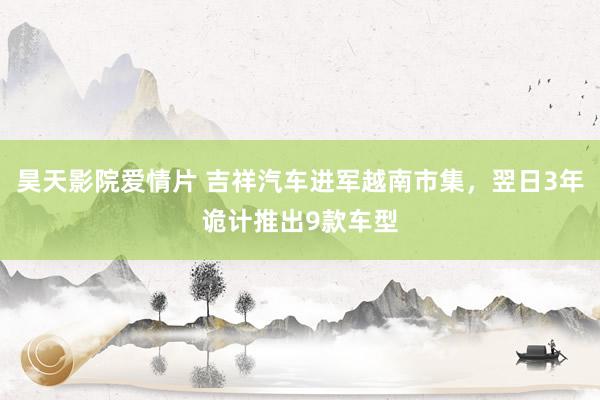 昊天影院爱情片 吉祥汽车进军越南市集，翌日3年诡计推出9款车型