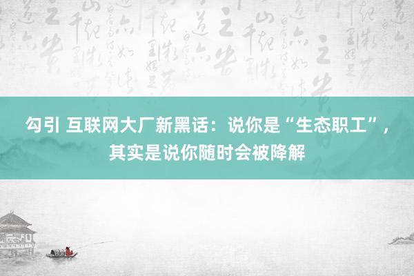 勾引 互联网大厂新黑话：说你是“生态职工”，其实是说你随时会被降解