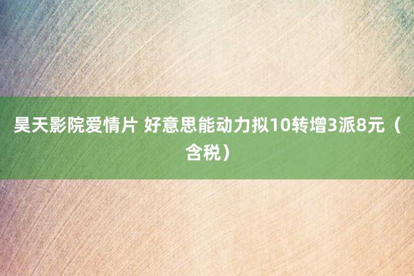昊天影院爱情片 好意思能动力拟10转增3派8元（含税）