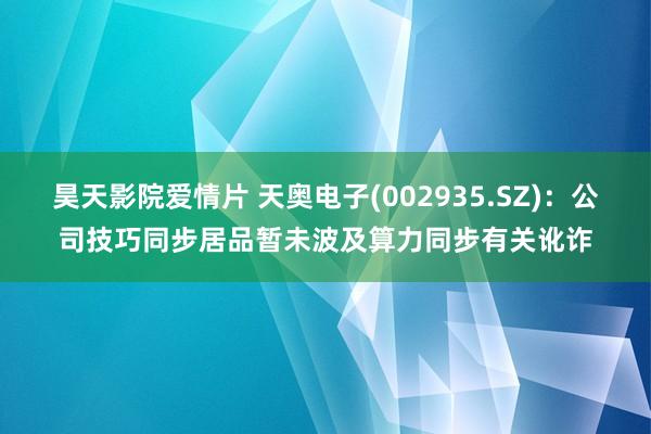 昊天影院爱情片 天奥电子(002935.SZ):公司技巧同步居品暂未波及算力同步有关讹诈
