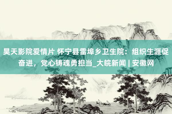 昊天影院爱情片 怀宁县雷埠乡卫生院：组织生涯促奋进，党心铸魂勇担当_大皖新闻 | 安徽网