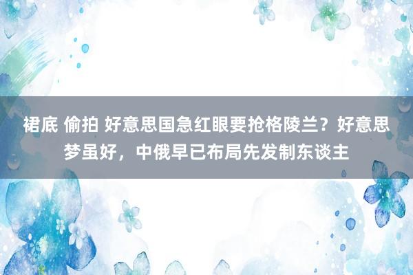 裙底 偷拍 好意思国急红眼要抢格陵兰？好意思梦虽好，中俄早已布局先发制东谈主