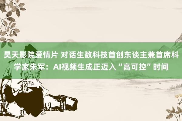 昊天影院爱情片 对话生数科技首创东谈主兼首席科学家朱军：AI视频生成正迈入“高可控”时间