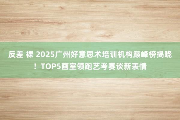 反差 裸 2025广州好意思术培训机构巅峰榜揭晓！TOP5画室领跑艺考赛谈新表情