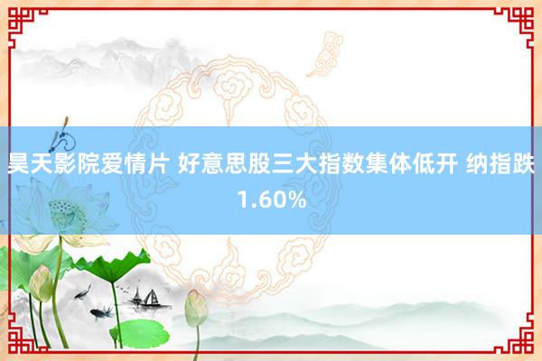 昊天影院爱情片 好意思股三大指数集体低开 纳指跌1.60%