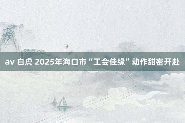 av 白虎 2025年海口市“工会佳缘”动作甜密开赴