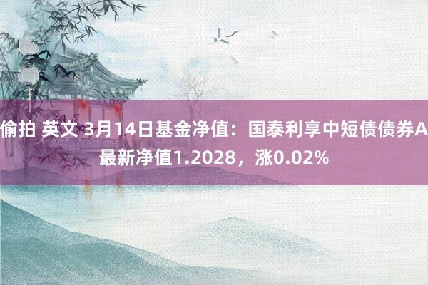 偷拍 英文 3月14日基金净值：国泰利享中短债债券A最新净值1.2028，涨0.02%