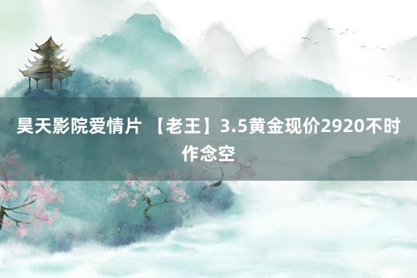 昊天影院爱情片 【老王】3.5黄金现价2920不时作念空