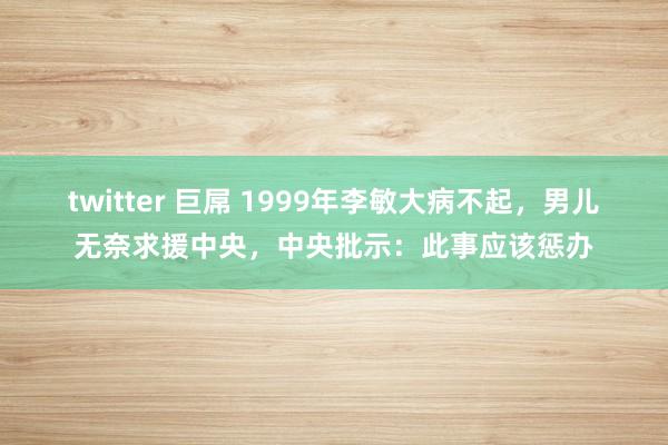 twitter 巨屌 1999年李敏大病不起，男儿无奈求援中央，中央批示：此事应该惩办