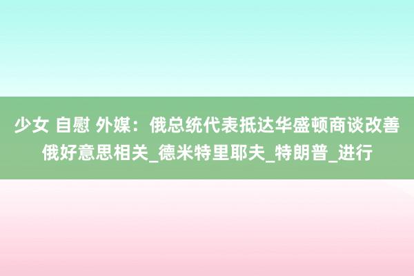少女 自慰 外媒：俄总统代表抵达华盛顿商谈改善俄好意思相关_德米特里耶夫_特朗普_进行