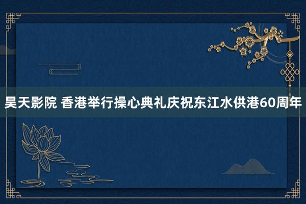 昊天影院 香港举行操心典礼庆祝东江水供港60周年