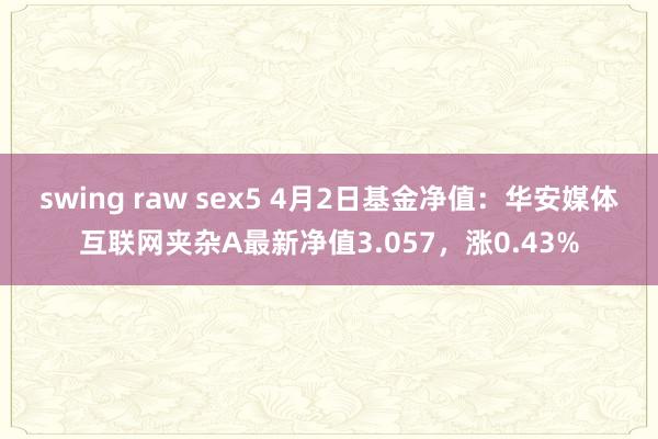 swing raw sex5 4月2日基金净值：华安媒体互联网夹杂A最新净值3.057，涨0.43%
