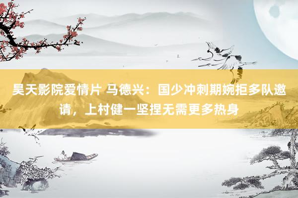 昊天影院爱情片 马德兴：国少冲刺期婉拒多队邀请，上村健一坚捏无需更多热身