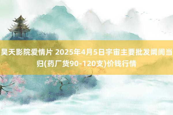 昊天影院爱情片 2025年4月5日宇宙主要批发阛阓当归(药厂货90-120支)价钱行情