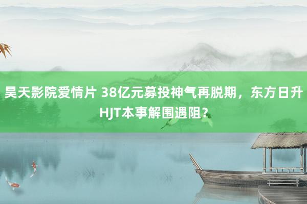 昊天影院爱情片 38亿元募投神气再脱期，东方日升HJT本事解围遇阻？