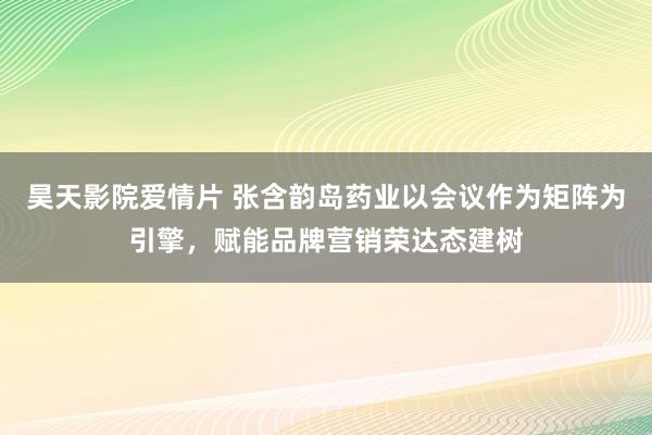 昊天影院爱情片 张含韵岛药业以会议作为矩阵为引擎，赋能品牌营销荣达态建树