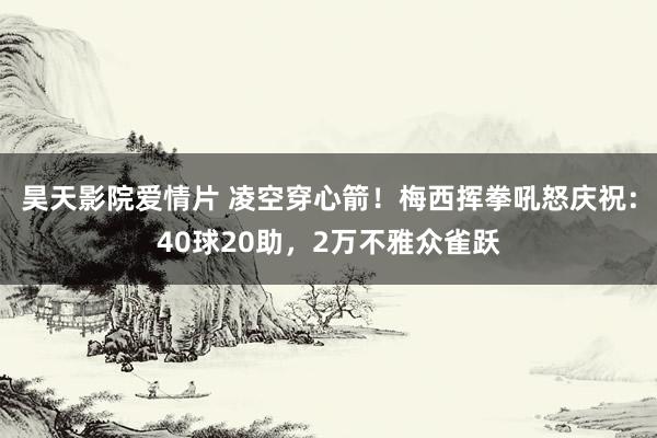 昊天影院爱情片 凌空穿心箭！梅西挥拳吼怒庆祝：40球20助，2万不雅众雀跃