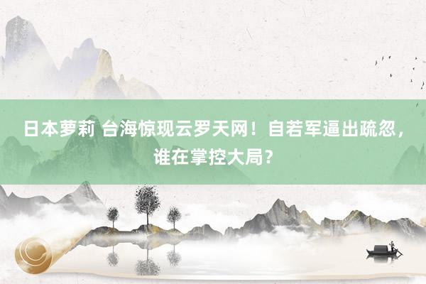 日本萝莉 台海惊现云罗天网！自若军逼出疏忽，谁在掌控大局？