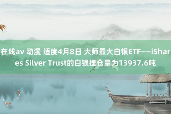 在线av 动漫 适度4月8日 大师最大白银ETF——iShares Silver Trust的白银捏仓量为13937.6吨