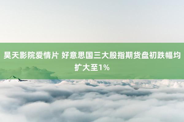 昊天影院爱情片 好意思国三大股指期货盘初跌幅均扩大至1%