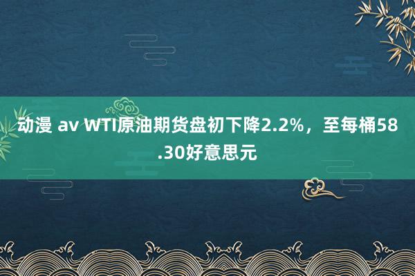 动漫 av WTI原油期货盘初下降2.2%，至每桶58.30好意思元