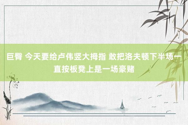 巨臀 今天要给卢伟竖大拇指 敢把洛夫顿下半场一直按板凳上是一场豪赌