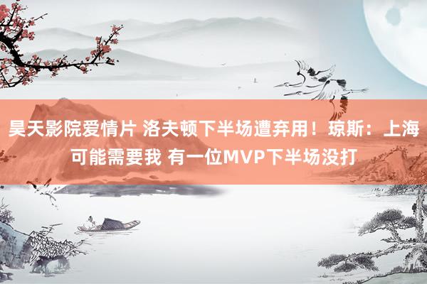昊天影院爱情片 洛夫顿下半场遭弃用！琼斯：上海可能需要我 有一位MVP下半场没打