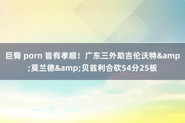 巨臀 porn 皆有孝顺！广东三外助吉伦沃特&莫兰德&贝兹利合砍54分25板
