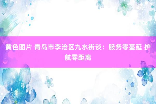 黄色图片 青岛市李沧区九水街谈：服务零蔓延 护航零距离