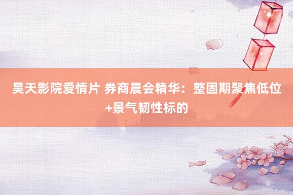 昊天影院爱情片 券商晨会精华：整固期聚焦低位+景气韧性标的