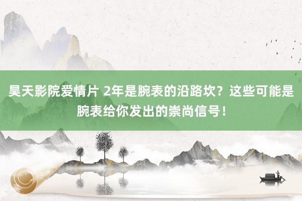 昊天影院爱情片 2年是腕表的沿路坎？这些可能是腕表给你发出的崇尚信号！